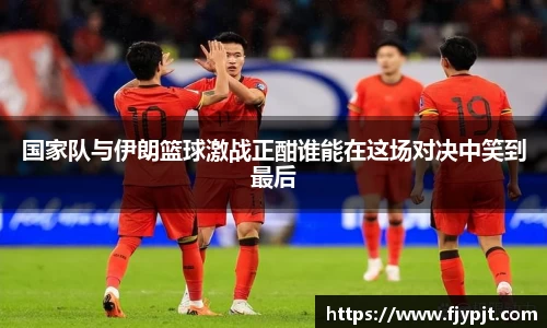国家队与伊朗篮球激战正酣谁能在这场对决中笑到最后